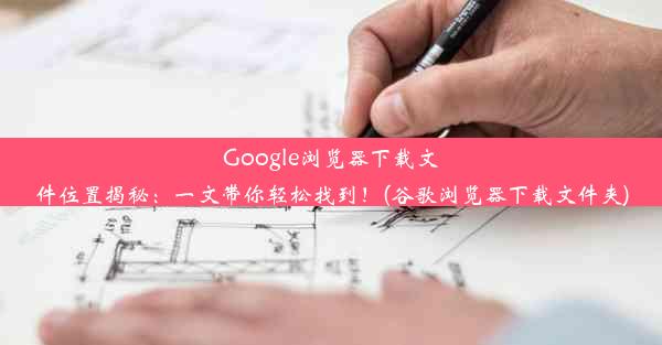 Google浏览器下载文件位置揭秘：一文带你轻松找到！(谷歌浏览器下载文件夹)