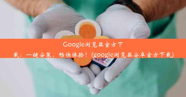 Google浏览器官方下载：一键安装，畅快体验！(google浏览器安卓官方下载)