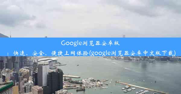 Google浏览器安卓版：快速、安全、便捷上网体验(google浏览器安卓中文版下载)