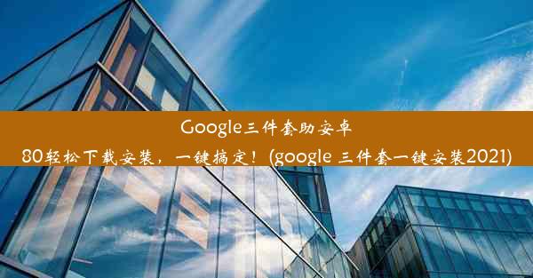 Google三件套助安卓80轻松下载安装，一键搞定！(google 三件套一键安装2021)