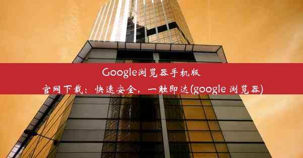 Google浏览器手机版官网下载：快速安全，一触即达(google 浏览器)