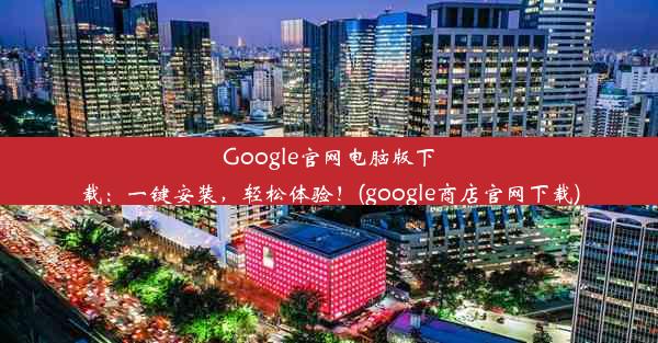 Google官网电脑版下载：一键安装，轻松体验！(google商店官网下载)