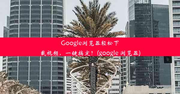 Google浏览器轻松下载视频，一键搞定！(google 浏览器)