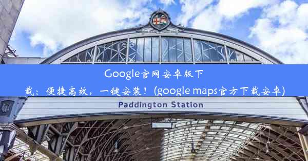 Google官网安卓版下载：便捷高效，一键安装！(google maps官方下载安卓)