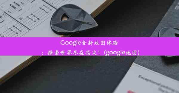 Google全新地图体验：探索世界尽在指尖！(google地图)