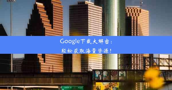 Google下载大解密：轻松获取海量资源！