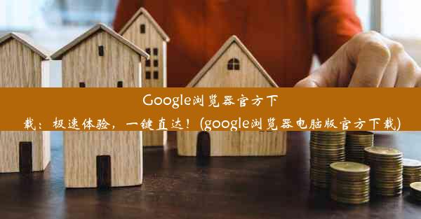 Google浏览器官方下载：极速体验，一键直达！(google浏览器电脑版官方下载)