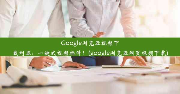 Google浏览器视频下载利器：一键式视频插件！(google浏览器网页视频下载)