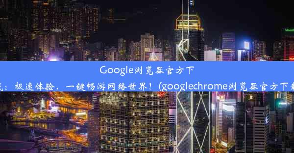 Google浏览器官方下载：极速体验，一键畅游网络世界！(googlechrome浏览器官方下载)