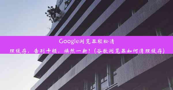 Google浏览器轻松清理缓存，告别卡顿，焕然一新！(谷歌浏览器如何清理缓存)