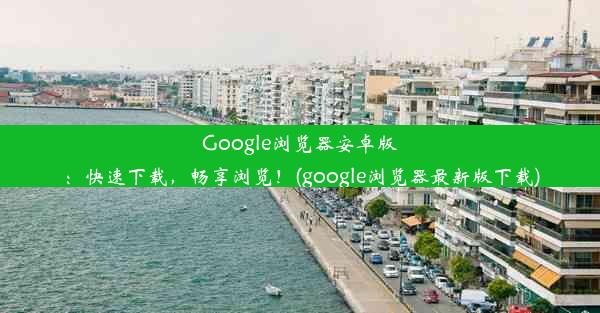 Google浏览器安卓版：快速下载，畅享浏览！(google浏览器最新版下载)