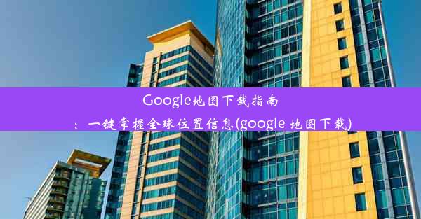 Google地图下载指南：一键掌握全球位置信息(google 地图下载)