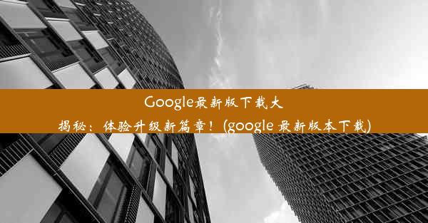 Google最新版下载大揭秘：体验升级新篇章！(google 最新版本下载)