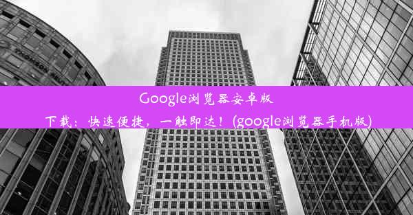 Google浏览器安卓版下载：快速便捷，一触即达！(google浏览器手机版)