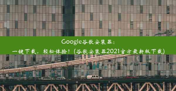 Google谷歌安装器：一键下载，轻松体验！(谷歌安装器2021官方最新版下载)