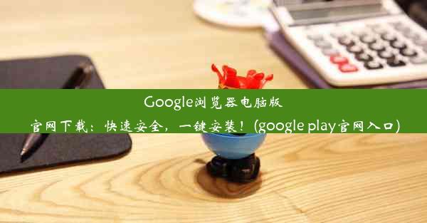 Google浏览器电脑版官网下载：快速安全，一键安装！(google play官网入口)