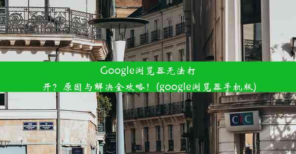 Google浏览器无法打开？原因与解决全攻略！(google浏览器手机版)