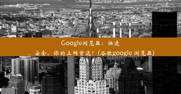 Google浏览器：快速、安全，你的上网首选！(谷歌google 浏览器)