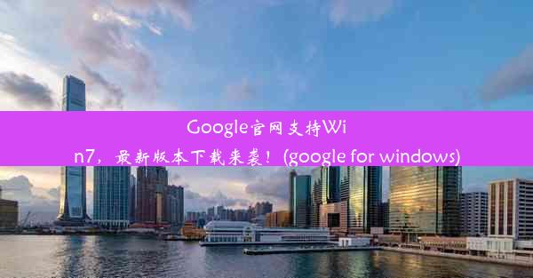 Google官网支持Win7，最新版本下载来袭！(google for windows)