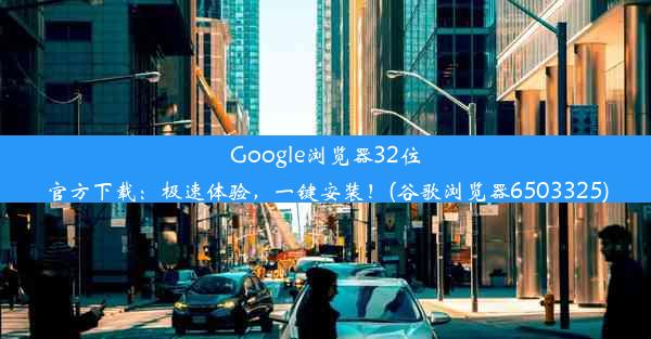 Google浏览器32位官方下载：极速体验，一键安装！(谷歌浏览器6503325)