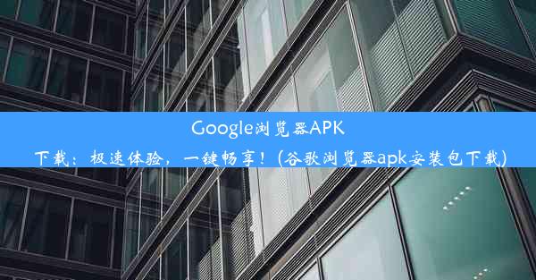 Google浏览器APK下载：极速体验，一键畅享！(谷歌浏览器apk安装包下载)