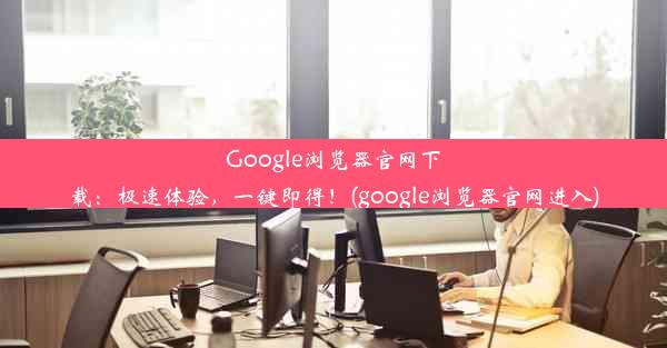 Google浏览器官网下载：极速体验，一键即得！(google浏览器官网进入)