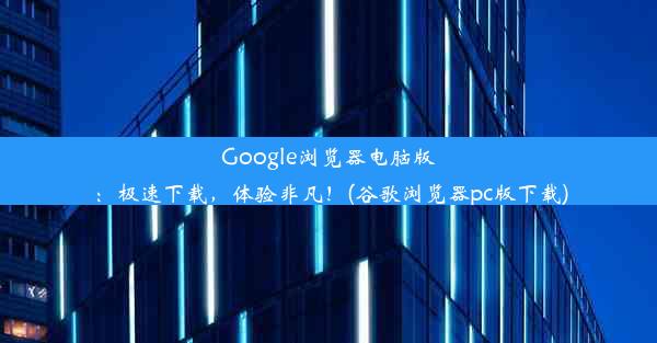 Google浏览器电脑版：极速下载，体验非凡！(谷歌浏览器pc版下载)