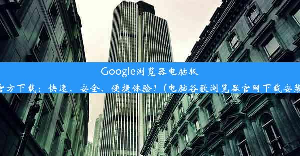 Google浏览器电脑版官方下载：快速、安全、便捷体验！(电脑谷歌浏览器官网下载安装)