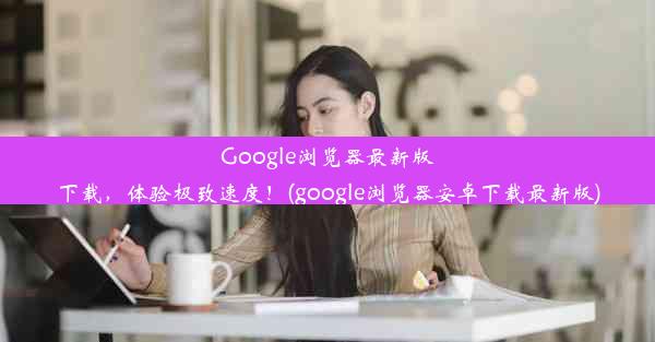 Google浏览器最新版下载，体验极致速度！(google浏览器安卓下载最新版)