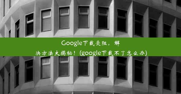 Google下载受阻，解决方法大揭秘！(google下载不了怎么办)