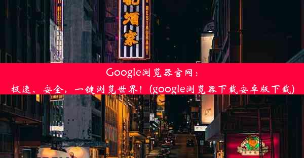 Google浏览器官网：极速、安全，一键浏览世界！(google浏览器下载安卓版下载)