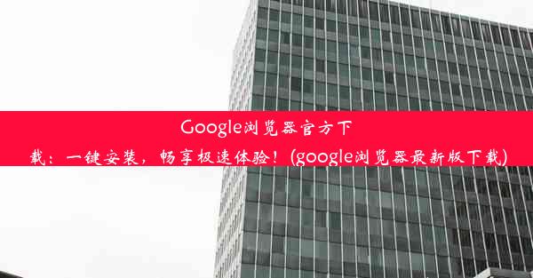 Google浏览器官方下载：一键安装，畅享极速体验！(google浏览器最新版下载)