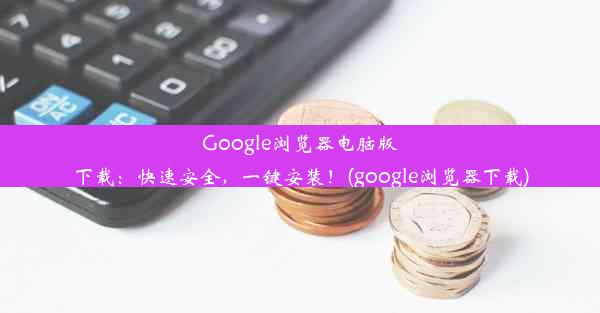 Google浏览器电脑版下载：快速安全，一键安装！(google浏览器下载)