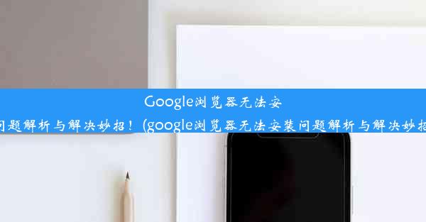 Google浏览器无法安装？问题解析与解决妙招！(google浏览器无法安装问题解析与解决妙招视频)