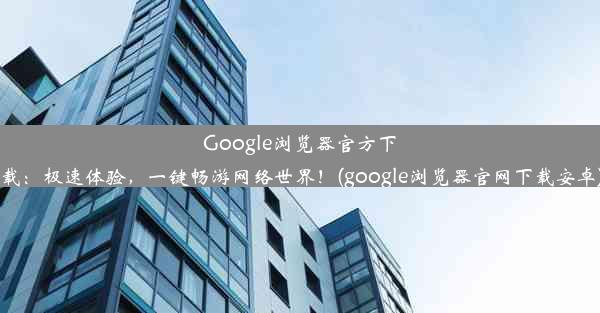 Google浏览器官方下载：极速体验，一键畅游网络世界！(google浏览器官网下载安卓)