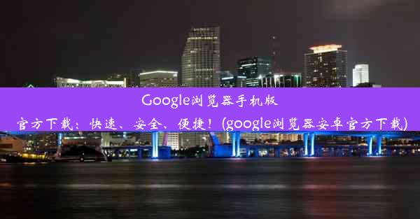 Google浏览器手机版官方下载：快速、安全、便捷！(google浏览器安卓官方下载)