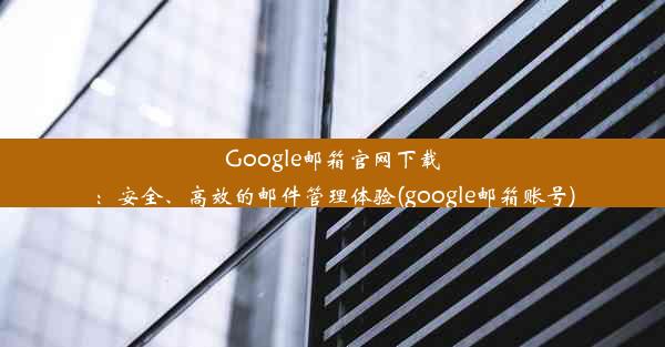 Google邮箱官网下载：安全、高效的邮件管理体验(google邮箱账号)