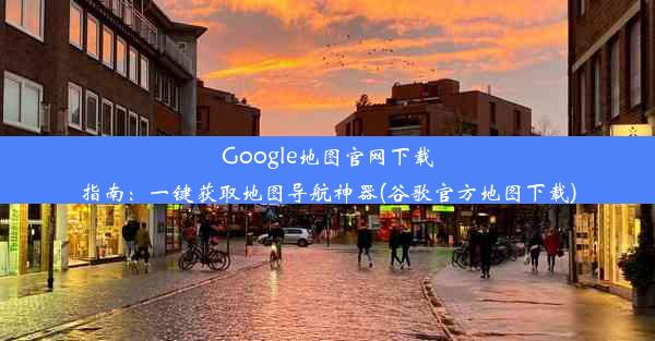 Google地图官网下载指南：一键获取地图导航神器(谷歌官方地图下载)