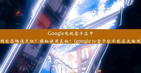 Google电视盒子在中国能否畅通无阻？揭秘使用真相！(google tv盒子能不能在大陆用)