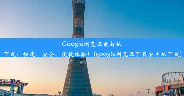 Google浏览器最新版下载：快速、安全、便捷体验！(google浏览器下载安卓版下载)