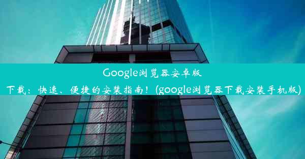 Google浏览器安卓版下载：快速、便捷的安装指南！(google浏览器下载安装手机版)