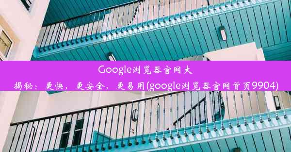 Google浏览器官网大揭秘：更快，更安全，更易用(google浏览器官网首页9904)