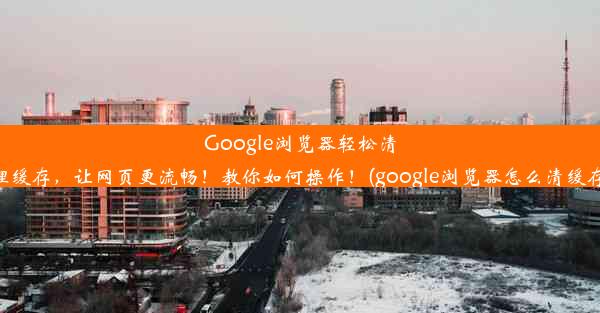 Google浏览器轻松清理缓存，让网页更流畅！教你如何操作！(google浏览器怎么清缓存)