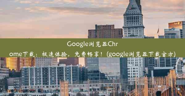 Google浏览器Chrome下载：极速体验，免费畅享！(google浏览器下载官方)