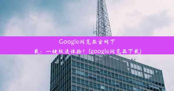 Google浏览器官网下载：一键极速体验！(google浏览器下载)