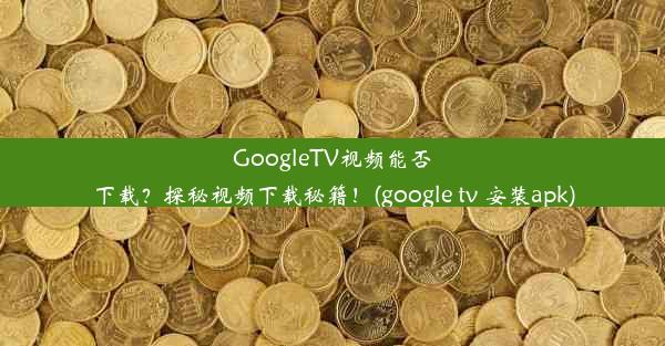 GoogleTV视频能否下载？探秘视频下载秘籍！(google tv 安装apk)