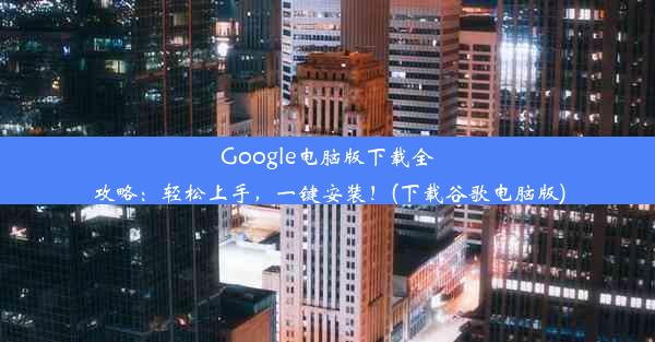 Google电脑版下载全攻略：轻松上手，一键安装！(下载谷歌电脑版)