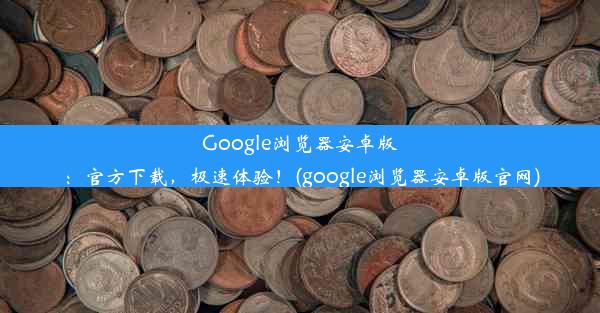 Google浏览器安卓版：官方下载，极速体验！(google浏览器安卓版官网)