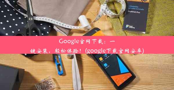 Google官网下载：一键安装，轻松体验！(google下载官网安卓)