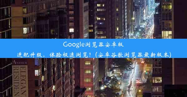 Google浏览器安卓版适配升级，体验极速浏览！(安卓谷歌浏览器最新版本)